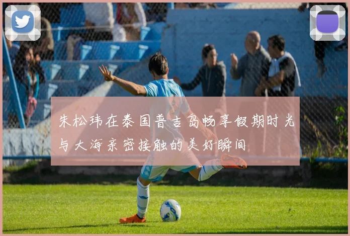 朱松玮在泰国普吉岛畅享假期时光与大海亲密接触的美好瞬间