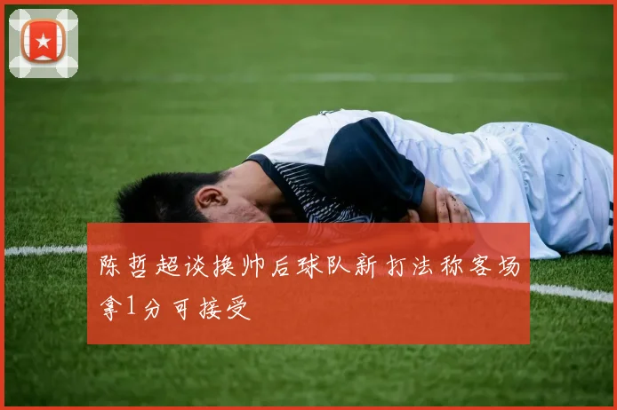 陈哲超谈换帅后球队新打法称客场拿1分可接受