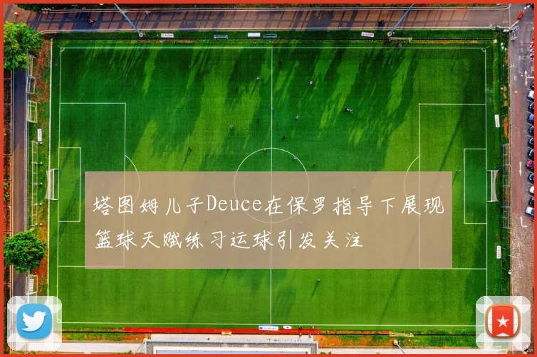 塔图姆儿子Deuce在保罗指导下展现篮球天赋练习运球引发关注