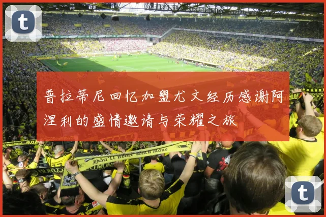 普拉蒂尼回忆加盟尤文经历感谢阿涅利的盛情邀请与荣耀之旅
