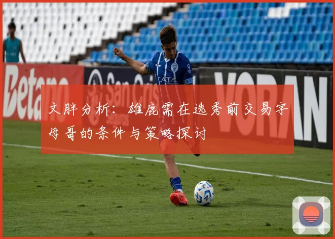 文胖分析：雄鹿需在选秀前交易字母哥的条件与策略探讨