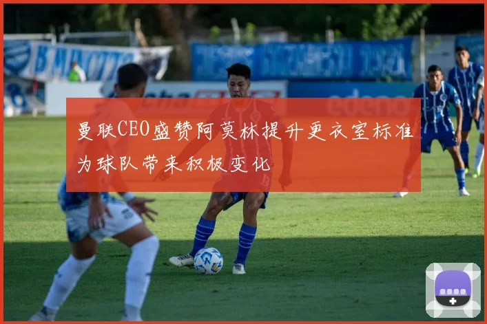 曼联CEO盛赞阿莫林提升更衣室标准为球队带来积极变化