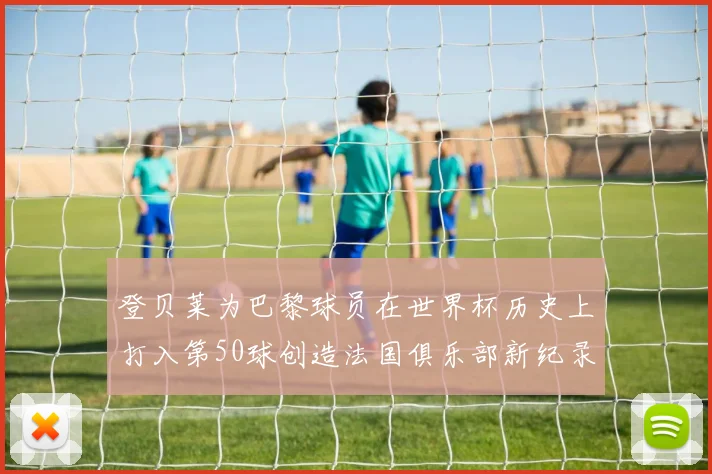 登贝莱为巴黎球员在世界杯历史上打入第50球创造法国俱乐部新纪录