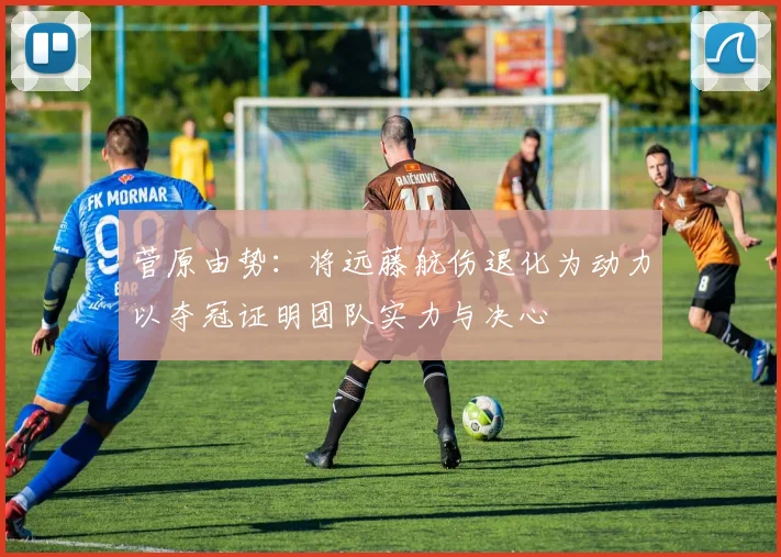 菅原由势：将远藤航伤退化为动力以夺冠证明团队实力与决心