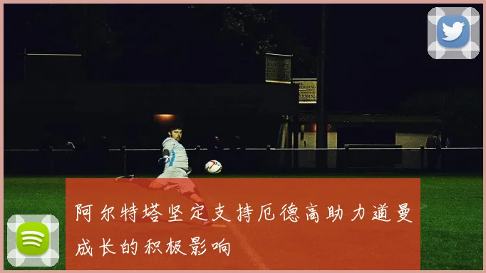 阿尔特塔坚定支持厄德高助力道曼成长的积极影响