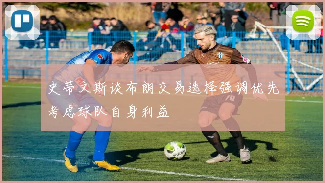 史蒂文斯谈布朗交易选择强调优先考虑球队自身利益