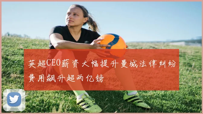 英超CEO薪资大幅提升曼城法律纠纷费用飙升超两亿镑