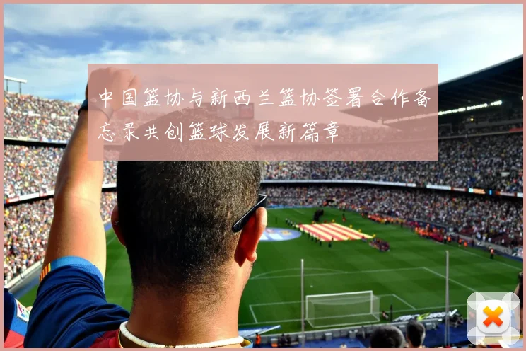中国篮协与新西兰篮协签署合作备忘录共创篮球发展新篇章