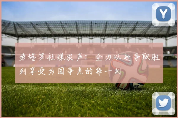 劳塔罗社媒发声：全力以赴争取胜利享受为国争光的每一刻