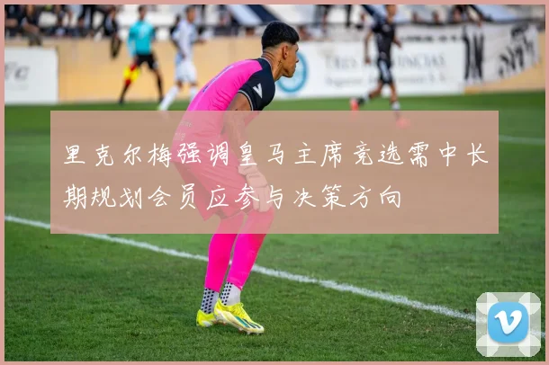 里克尔梅强调皇马主席竞选需中长期规划会员应参与决策方向