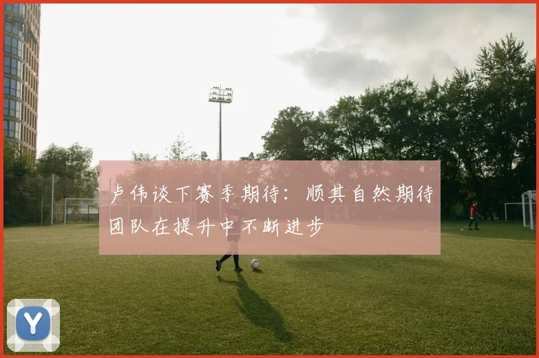 卢伟谈下赛季期待：顺其自然期待团队在提升中不断进步
