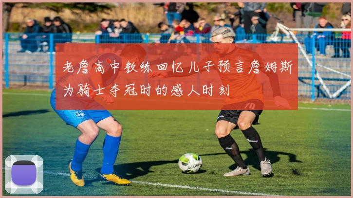 老詹高中教练回忆儿子预言詹姆斯为骑士夺冠时的感人时刻