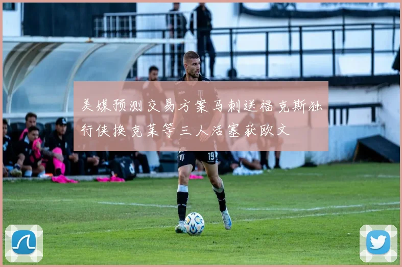 美媒预测交易方案马刺送福克斯独行侠换克莱等三人活塞获欧文