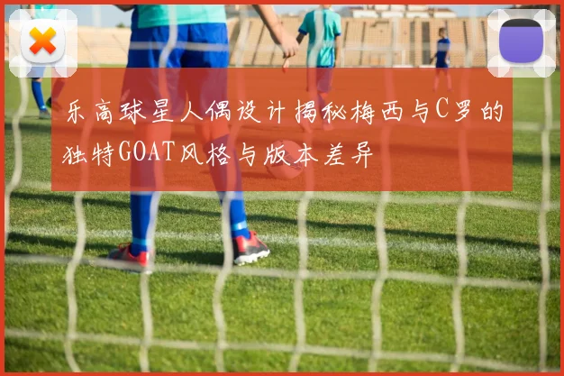 乐高球星人偶设计揭秘梅西与C罗的独特GOAT风格与版本差异