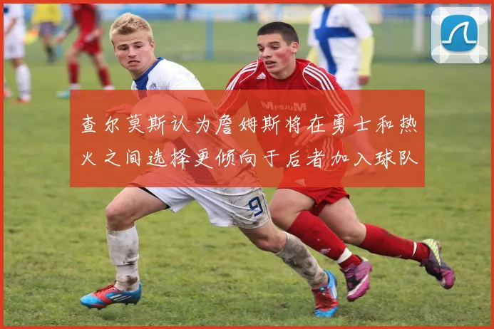 查尔莫斯认为詹姆斯将在勇士和热火之间选择更倾向于后者加入球队