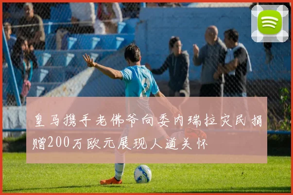 皇马携手老佛爷向委内瑞拉灾民捐赠200万欧元展现人道关怀