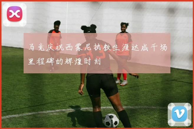 马竞庆祝西蒙尼执教生涯达成千场里程碑的辉煌时刻