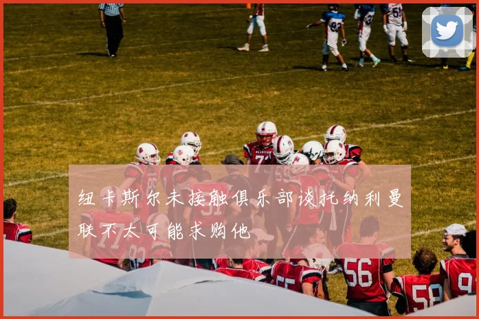 纽卡斯尔未接触俱乐部谈托纳利曼联不太可能求购他