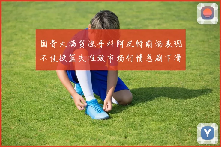 国青大满贯选手科阿皮特前场表现不佳投篮失准致市场行情急剧下滑