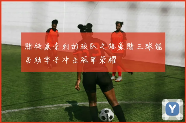 赌徒康奈利的狼队之路豪赌三球能否助华子冲击冠军荣耀